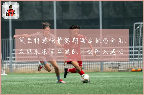 莫兰特持枪禁赛期满后状态全无,灰熊未来五年建队计划陷入迷茫