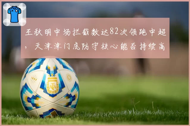 王秋明中场拦截数达82次领跑中超，天津津门虎防守核心能否持续高效？