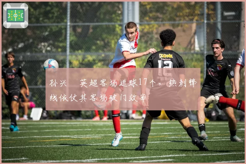 孙兴慜英超客场进球17个，热刺锋线依仗其客场破门效率